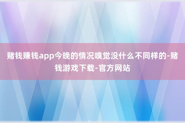 赌钱赚钱app今晚的情况嗅觉没什么不同样的-赌钱游戏下载-官方网站