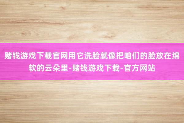 赌钱游戏下载官网用它洗脸就像把咱们的脸放在绵软的云朵里-赌钱游戏下载-官方网站