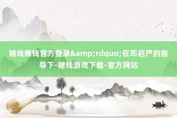 赌钱赚钱官方登录&rdquo;在邓启严的指导下-赌钱游戏下载-官方网站