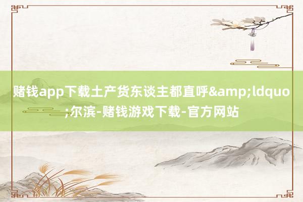 赌钱app下载土产货东谈主都直呼&ldquo;尔滨-赌钱游戏下载-官方网站