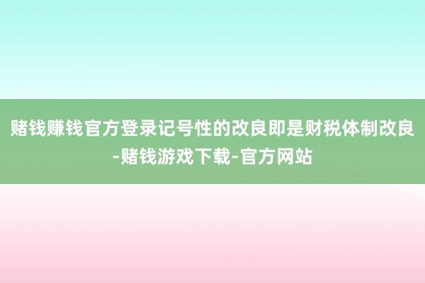 赌钱赚钱官方登录记号性的改良即是财税体制改良-赌钱游戏下载-官方网站