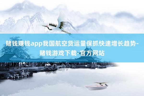 赌钱赚钱app我国航空货运量保抓快速增长趋势-赌钱游戏下载-官方网站