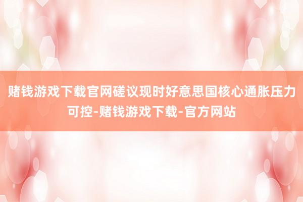 赌钱游戏下载官网磋议现时好意思国核心通胀压力可控-赌钱游戏下载-官方网站