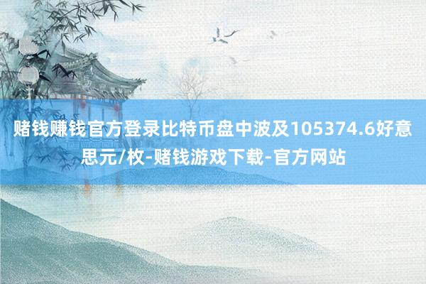 赌钱赚钱官方登录比特币盘中波及105374.6好意思元/枚-赌钱游戏下载-官方网站