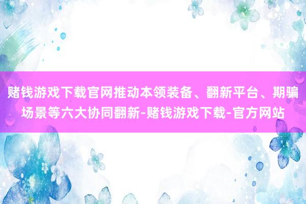 赌钱游戏下载官网推动本领装备、翻新平台、期骗场景等六大协同翻新-赌钱游戏下载-官方网站