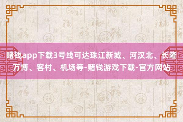 赌钱app下载3号线可达珠江新城、河汉北、长隆万博、客村、机场等-赌钱游戏下载-官方网站