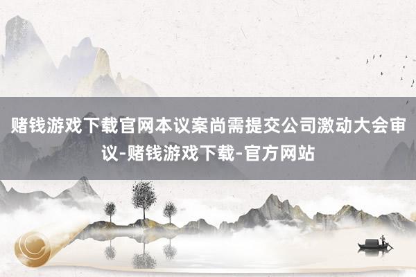 赌钱游戏下载官网本议案尚需提交公司激动大会审议-赌钱游戏下载-官方网站
