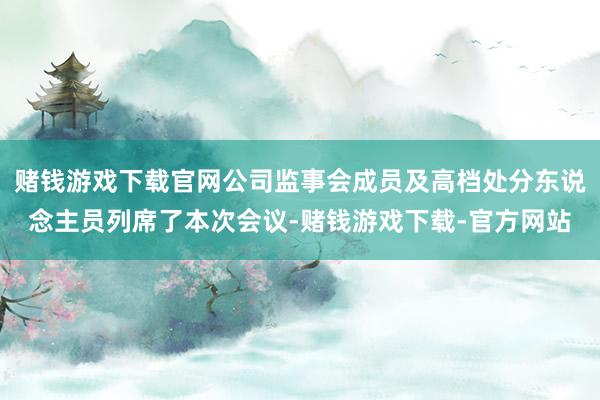 赌钱游戏下载官网公司监事会成员及高档处分东说念主员列席了本次会议-赌钱游戏下载-官方网站