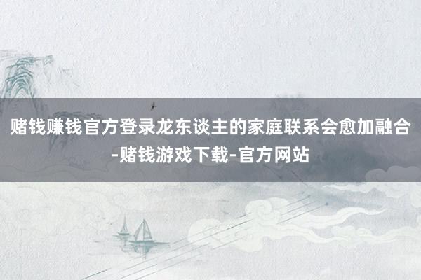 赌钱赚钱官方登录龙东谈主的家庭联系会愈加融合-赌钱游戏下载-官方网站