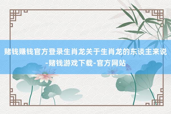 赌钱赚钱官方登录生肖龙关于生肖龙的东谈主来说-赌钱游戏下载-官方网站