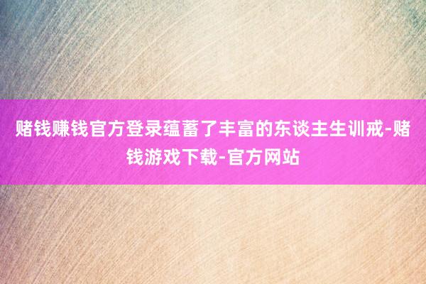 赌钱赚钱官方登录蕴蓄了丰富的东谈主生训戒-赌钱游戏下载-官方网站
