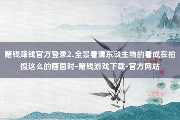 赌钱赚钱官方登录2.全景看清东谈主物的看成在拍摄这么的画面时-赌钱游戏下载-官方网站