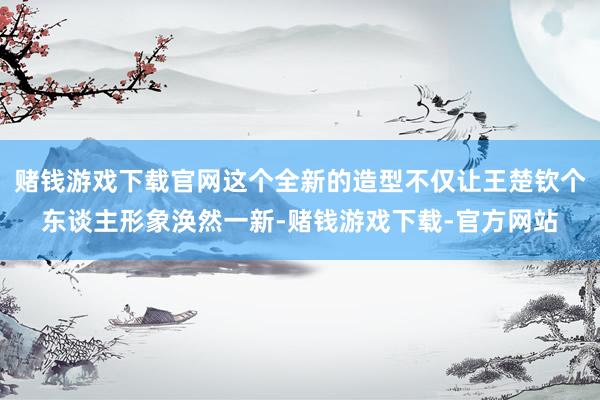 赌钱游戏下载官网这个全新的造型不仅让王楚钦个东谈主形象涣然一新-赌钱游戏下载-官方网站