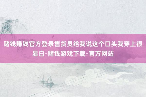 赌钱赚钱官方登录售货员给我说这个口头我穿上很显白-赌钱游戏下载-官方网站