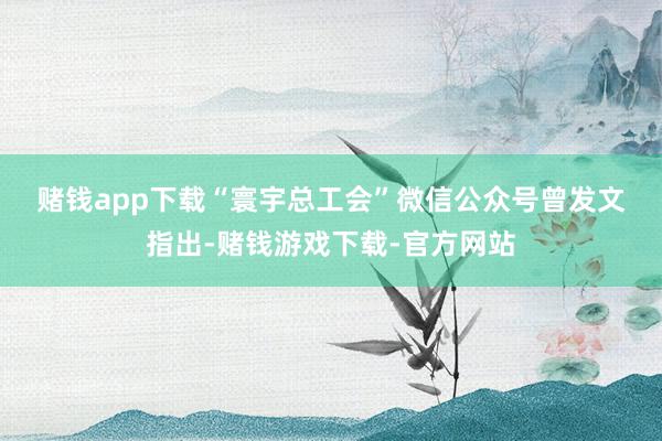 赌钱app下载　　“寰宇总工会”微信公众号曾发文指出-赌钱游戏下载-官方网站