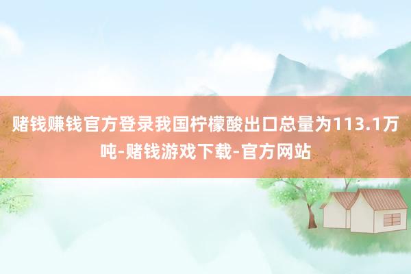 赌钱赚钱官方登录我国柠檬酸出口总量为113.1万吨-赌钱游戏下载-官方网站