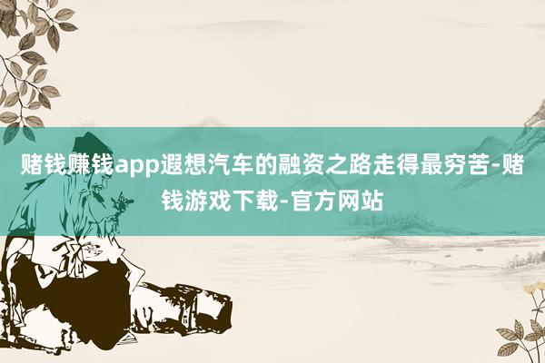 赌钱赚钱app遐想汽车的融资之路走得最穷苦-赌钱游戏下载-官方网站