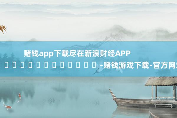 赌钱app下载尽在新浪财经APP            													-赌钱游戏下载-官方网站