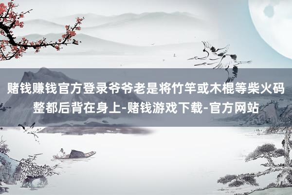 赌钱赚钱官方登录爷爷老是将竹竿或木棍等柴火码整都后背在身上-赌钱游戏下载-官方网站