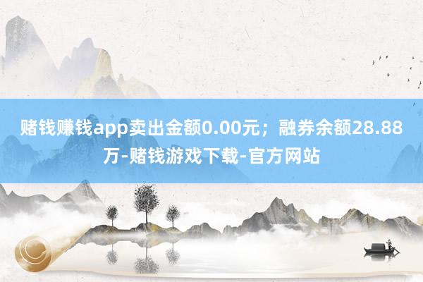 赌钱赚钱app卖出金额0.00元；融券余额28.88万-赌钱游戏下载-官方网站