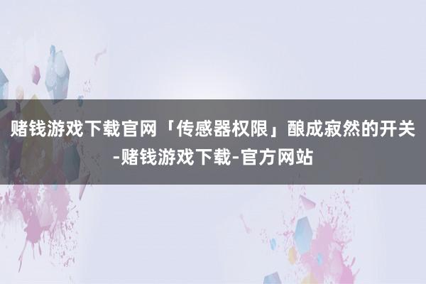 赌钱游戏下载官网「传感器权限」酿成寂然的开关-赌钱游戏下载-官方网站