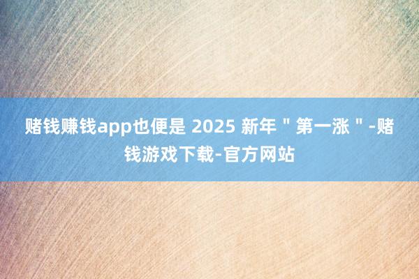 赌钱赚钱app也便是 2025 新年＂第一涨＂-赌钱游戏下载-官方网站