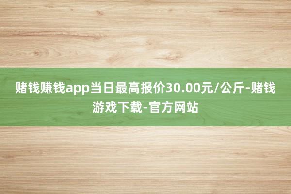 赌钱赚钱app当日最高报价30.00元/公斤-赌钱游戏下载-官方网站