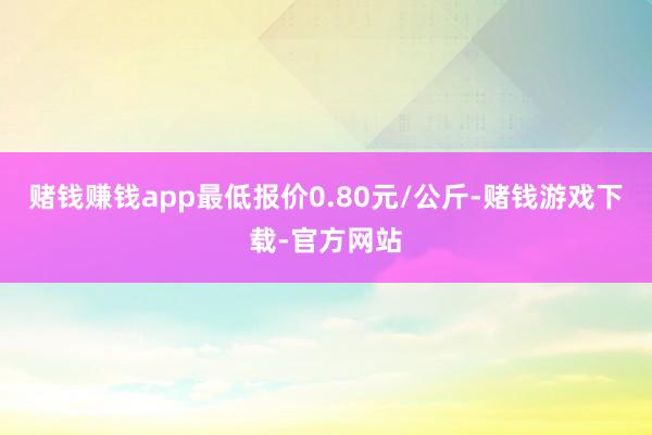 赌钱赚钱app最低报价0.80元/公斤-赌钱游戏下载-官方网站