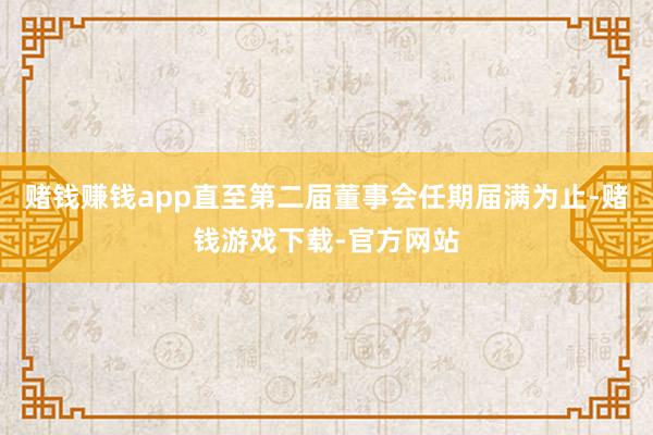赌钱赚钱app直至第二届董事会任期届满为止-赌钱游戏下载-官方网站