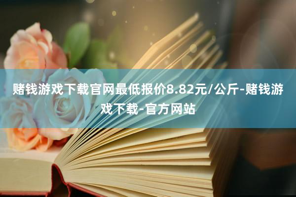 赌钱游戏下载官网最低报价8.82元/公斤-赌钱游戏下载-官方网站