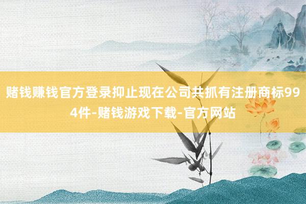 赌钱赚钱官方登录抑止现在公司共抓有注册商标994件-赌钱游戏下载-官方网站