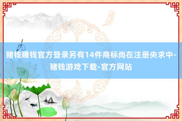 赌钱赚钱官方登录另有14件商标尚在注册央求中-赌钱游戏下载-官方网站