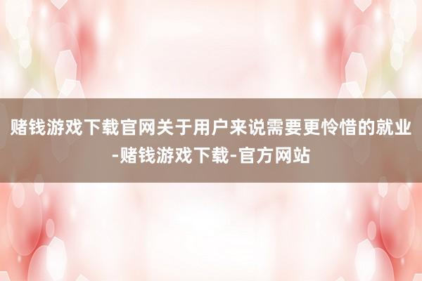 赌钱游戏下载官网关于用户来说需要更怜惜的就业-赌钱游戏下载-官方网站