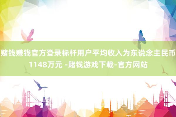 赌钱赚钱官方登录标杆用户平均收入为东说念主民币1148万元 -赌钱游戏下载-官方网站