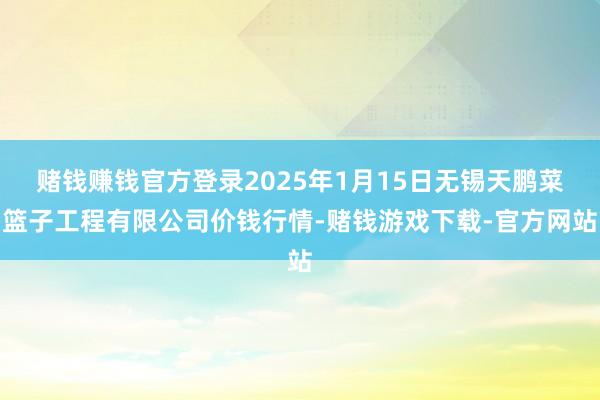 赌钱赚钱官方登录2025年1月15日无锡天鹏菜篮子工程有限公司价钱行情-赌钱游戏下载-官方网站