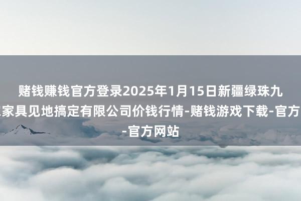 赌钱赚钱官方登录2025年1月15日新疆绿珠九鼎农家具见地搞定有限公司价钱行情-赌钱游戏下载-官方网站
