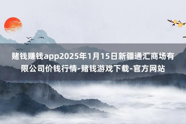 赌钱赚钱app2025年1月15日新疆通汇商场有限公司价钱行情-赌钱游戏下载-官方网站