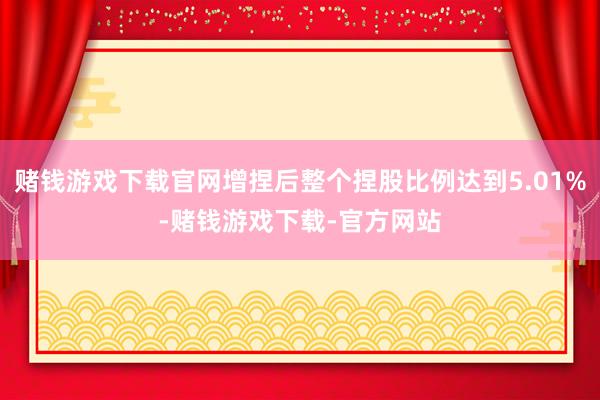 赌钱游戏下载官网增捏后整个捏股比例达到5.01%-赌钱游戏下载-官方网站