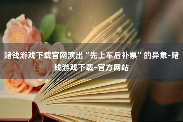 赌钱游戏下载官网演出“先上车后补票”的异象-赌钱游戏下载-官方网站
