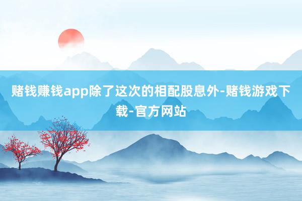赌钱赚钱app除了这次的相配股息外-赌钱游戏下载-官方网站
