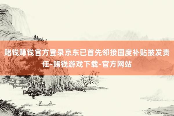赌钱赚钱官方登录京东已首先邻接国度补贴披发责任-赌钱游戏下载-官方网站