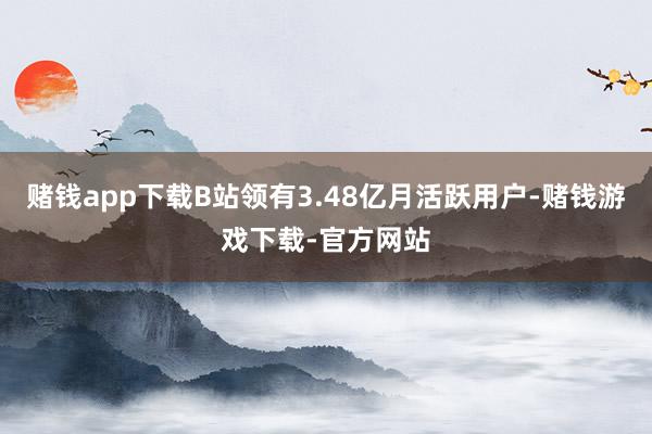 赌钱app下载B站领有3.48亿月活跃用户-赌钱游戏下载-官方网站