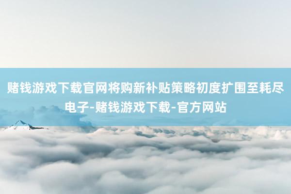 赌钱游戏下载官网将购新补贴策略初度扩围至耗尽电子-赌钱游戏下载-官方网站