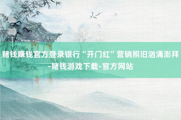 赌钱赚钱官方登录银行“开门红”营销照旧汹涌澎拜-赌钱游戏下载-官方网站