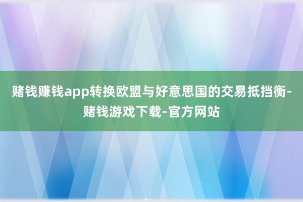 赌钱赚钱app转换欧盟与好意思国的交易抵挡衡-赌钱游戏下载-官方网站