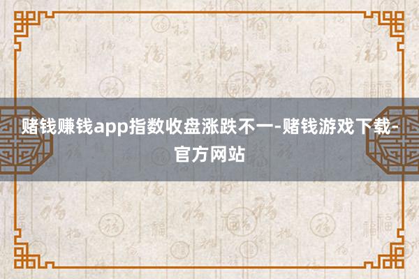 赌钱赚钱app　　指数收盘涨跌不一-赌钱游戏下载-官方网站