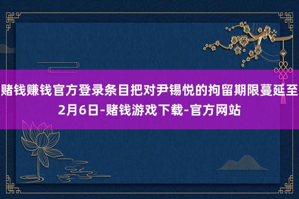 赌钱赚钱官方登录条目把对尹锡悦的拘留期限蔓延至2月6日-赌钱游戏下载-官方网站