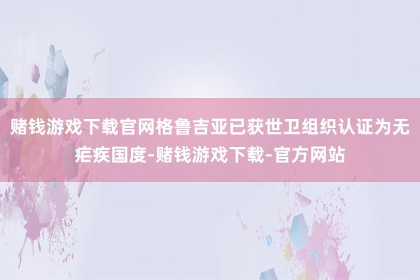 赌钱游戏下载官网格鲁吉亚已获世卫组织认证为无疟疾国度-赌钱游戏下载-官方网站