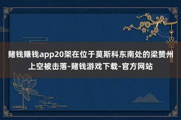 赌钱赚钱app20架在位于莫斯科东南处的梁赞州上空被击落-赌钱游戏下载-官方网站
