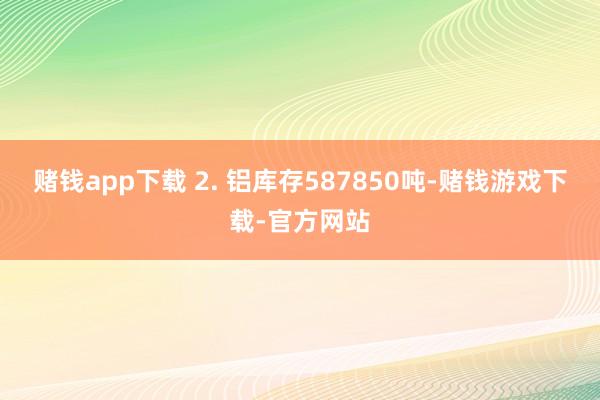 赌钱app下载 2. 铝库存587850吨-赌钱游戏下载-官方网站
